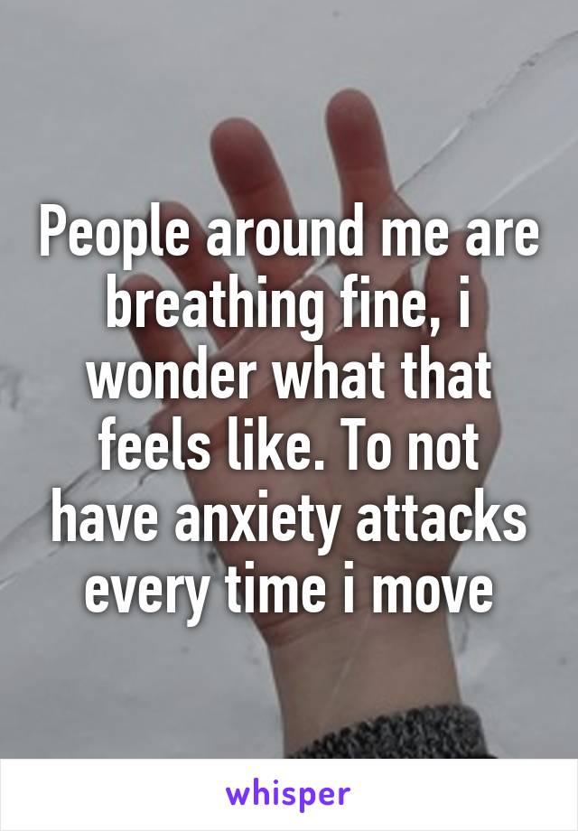 People around me are breathing fine, i wonder what that feels like. To not have anxiety attacks every time i move