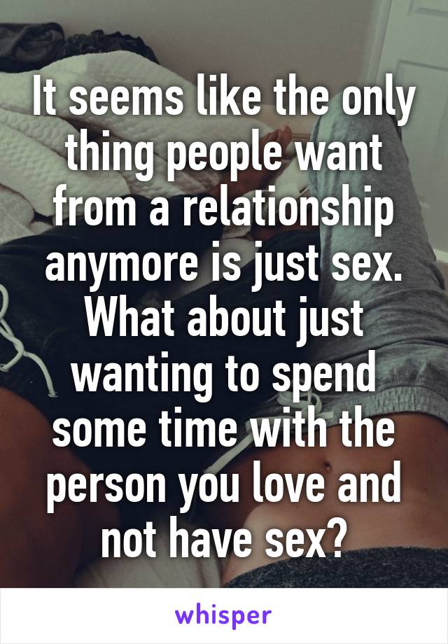 It seems like the only thing people want from a relationship anymore is just sex. What about just wanting to spend some time with the person you love and not have sex?