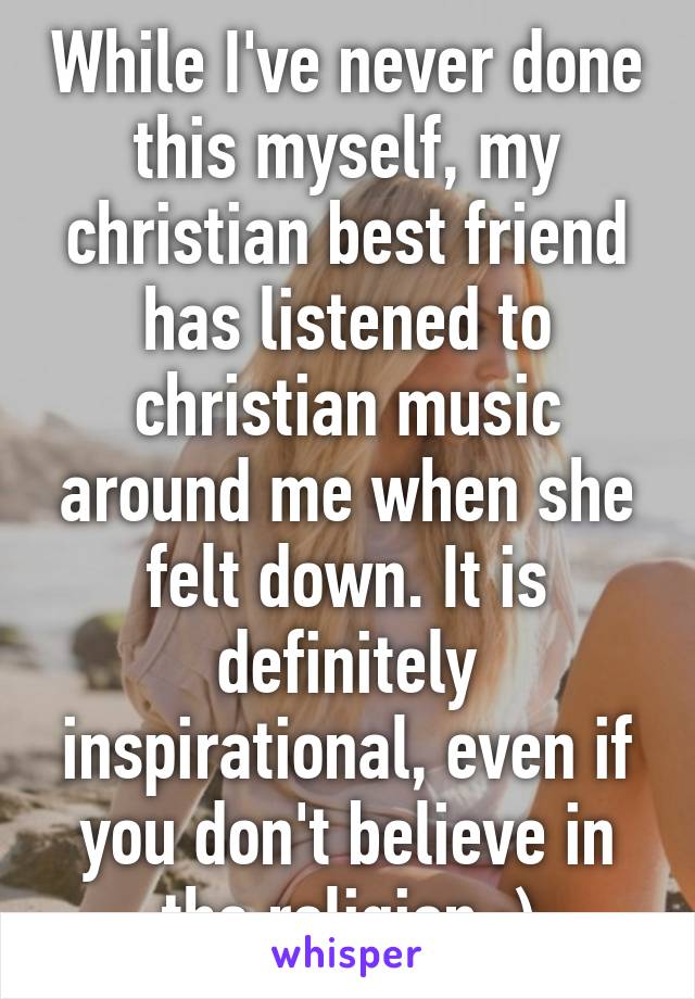 While I've never done this myself, my christian best friend has listened to christian music around me when she felt down. It is definitely inspirational, even if you don't believe in the religion :)