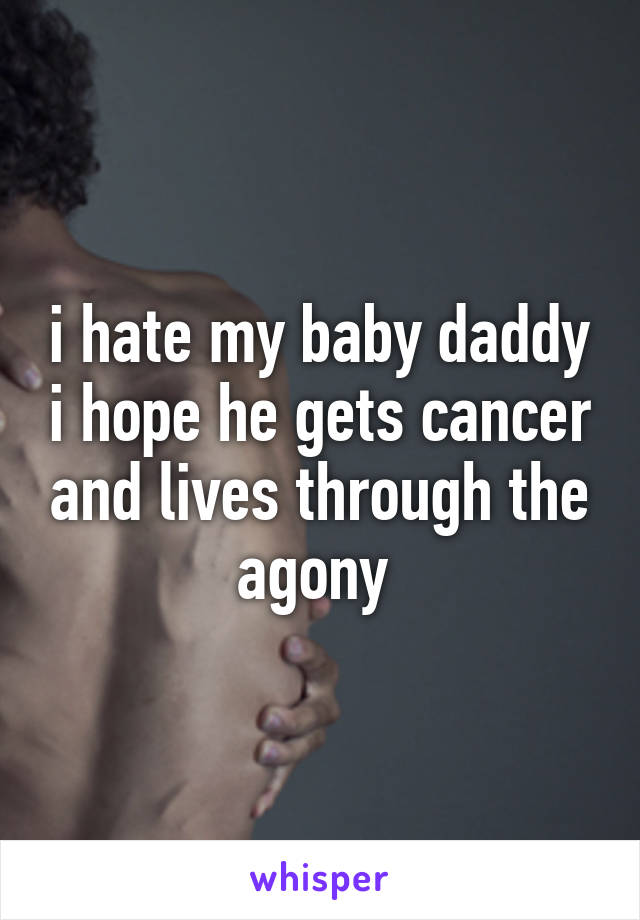 i hate my baby daddy i hope he gets cancer and lives through the agony 