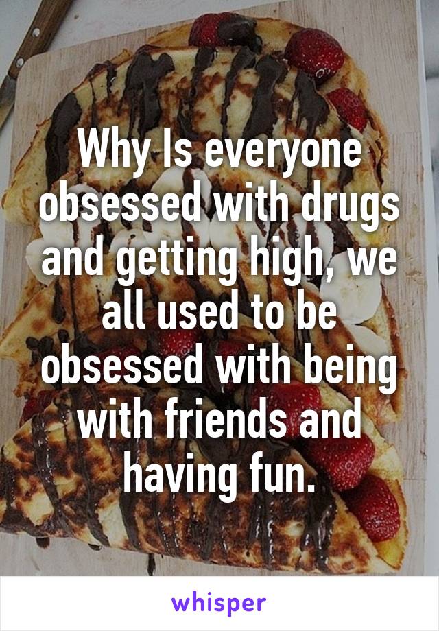 Why Is everyone obsessed with drugs and getting high, we all used to be obsessed with being with friends and having fun.