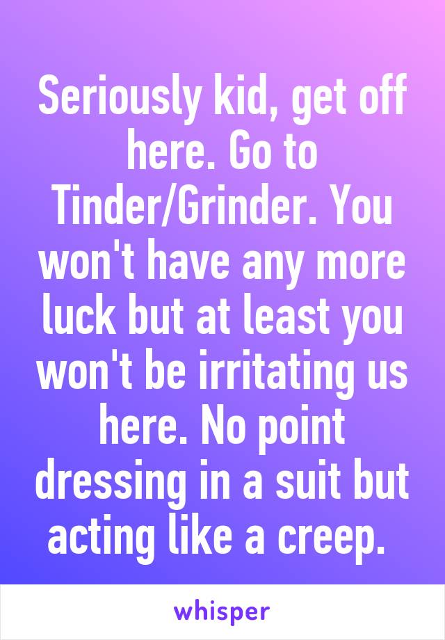 Seriously kid, get off here. Go to Tinder/Grinder. You won't have any more luck but at least you won't be irritating us here. No point dressing in a suit but acting like a creep. 