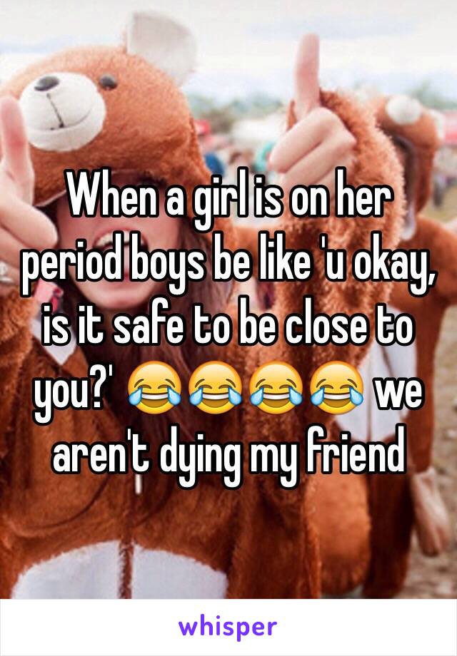 When a girl is on her period boys be like 'u okay, is it safe to be close to you?' 😂😂😂😂 we aren't dying my friend 