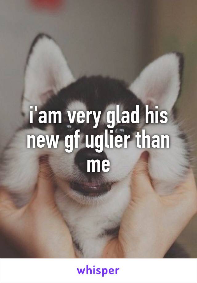 i'am very glad his new gf uglier than me