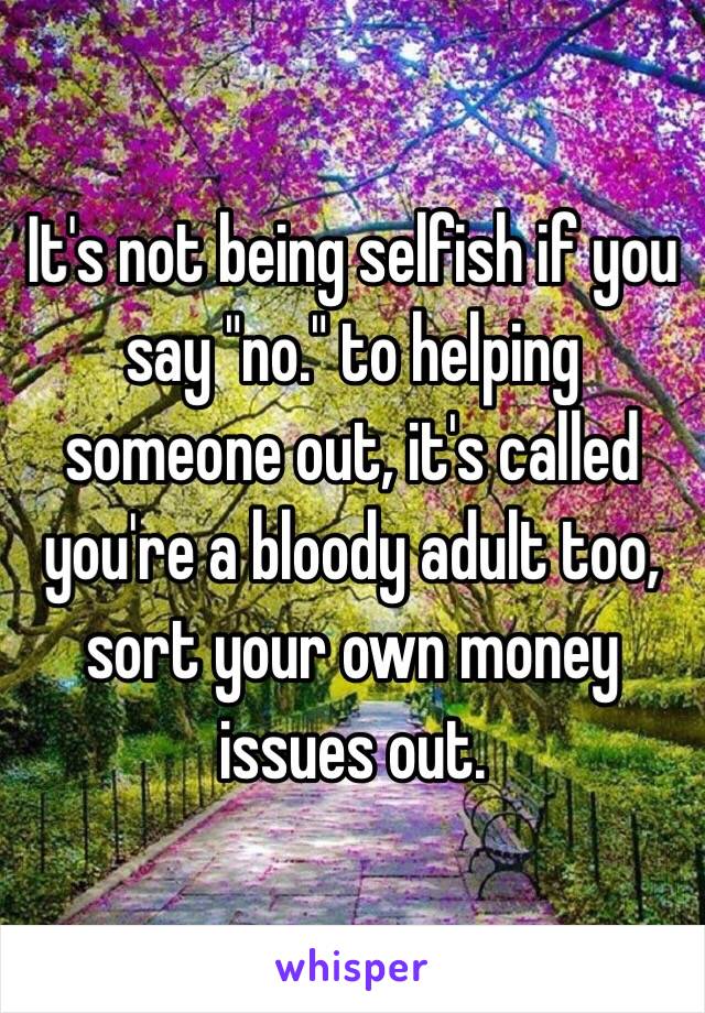 It's not being selfish if you say "no." to helping someone out, it's called you're a bloody adult too, sort your own money issues out. 