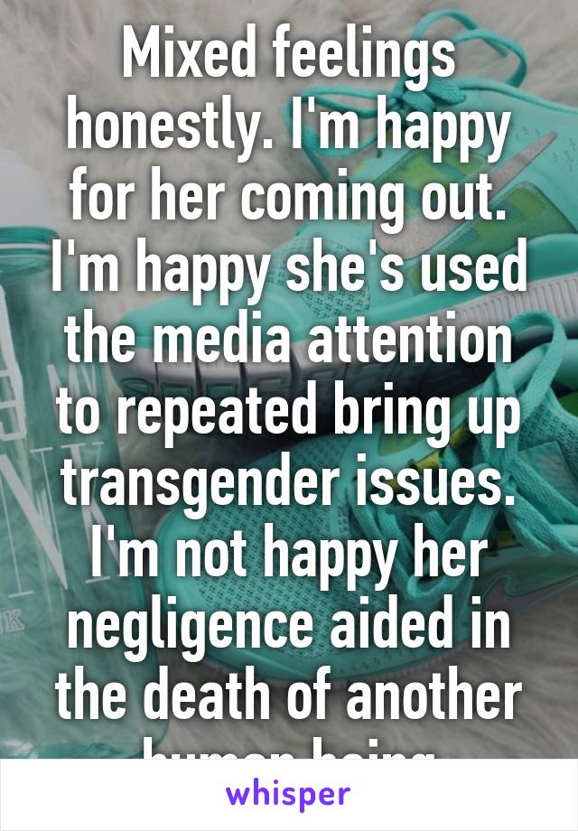 Mixed feelings honestly. I'm happy for her coming out. I'm happy she's used the media attention to repeated bring up transgender issues. I'm not happy her negligence aided in the death of another human being