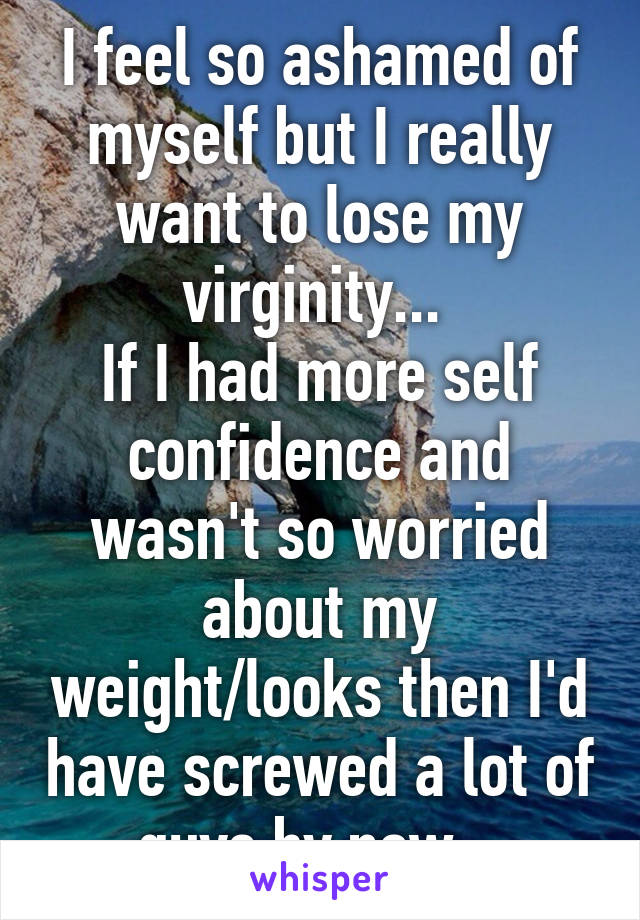 I feel so ashamed of myself but I really want to lose my virginity... 
If I had more self confidence and wasn't so worried about my weight/looks then I'd have screwed a lot of guys by now...