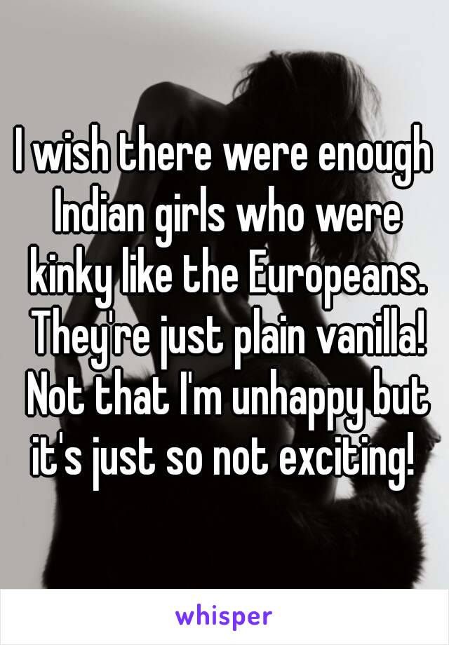 I wish there were enough Indian girls who were kinky like the Europeans. They're just plain vanilla! Not that I'm unhappy but it's just so not exciting! 