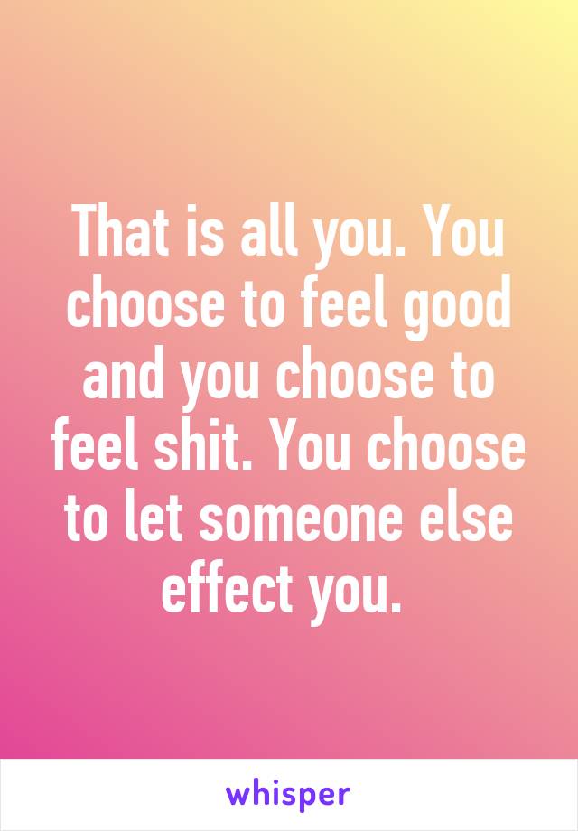 That is all you. You choose to feel good and you choose to feel shit. You choose to let someone else effect you. 