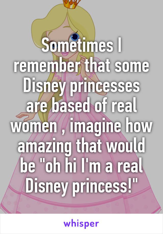 Sometimes I remember that some Disney princesses are based of real women , imagine how amazing that would be "oh hi I'm a real Disney princess!"