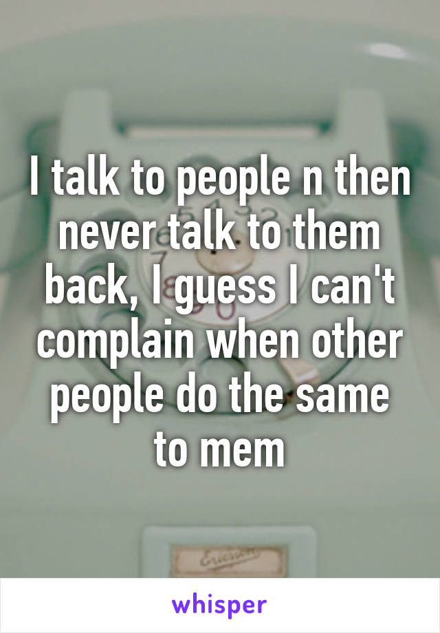 I talk to people n then never talk to them back, I guess I can't complain when other people do the same to mem