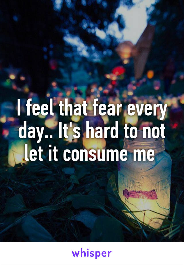 I feel that fear every day.. It's hard to not let it consume me 