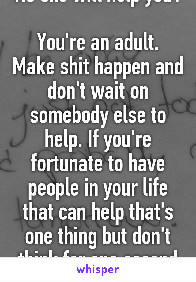 No one will help you? 
You're an adult. Make shit happen and don't wait on somebody else to help. If you're fortunate to have people in your life that can help that's one thing but don't think for one second your entitled to it. 