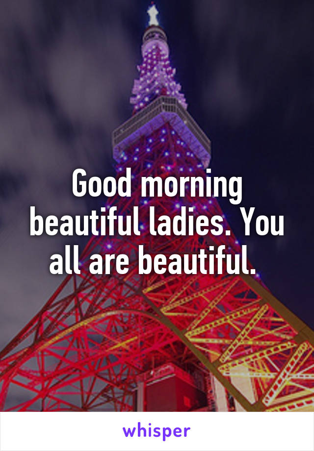 Good morning beautiful ladies. You all are beautiful. 