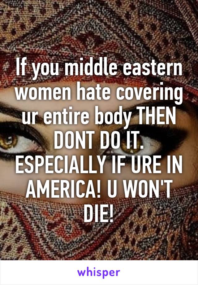 If you middle eastern women hate covering ur entire body THEN DONT DO IT. ESPECIALLY IF URE IN AMERICA! U WON'T DIE!