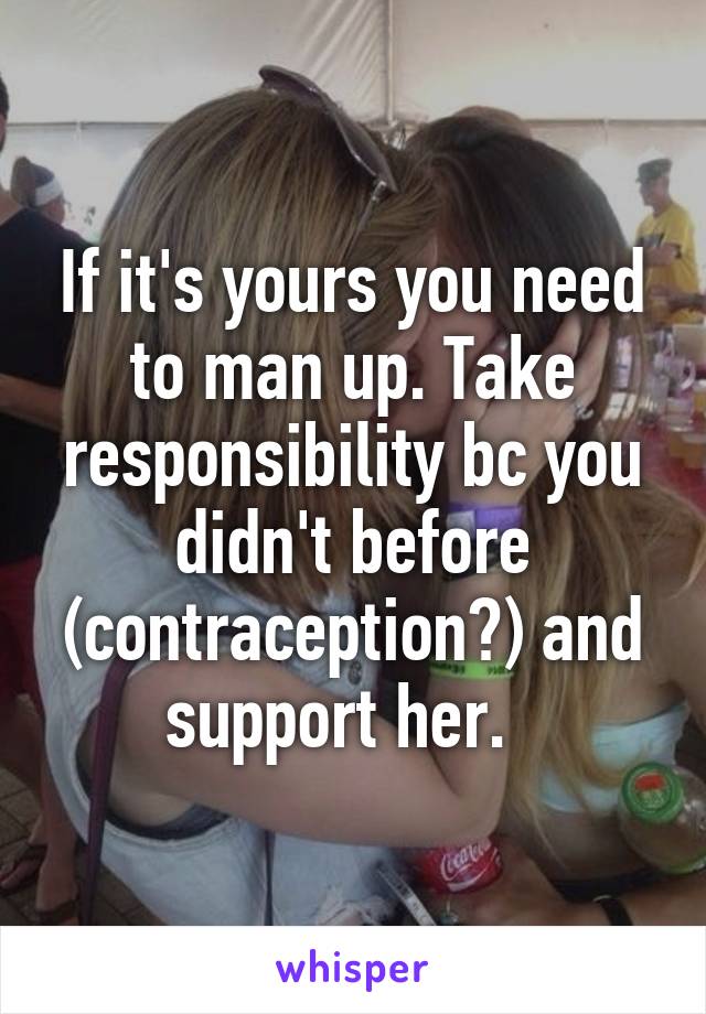 If it's yours you need to man up. Take responsibility bc you didn't before (contraception?) and support her.  