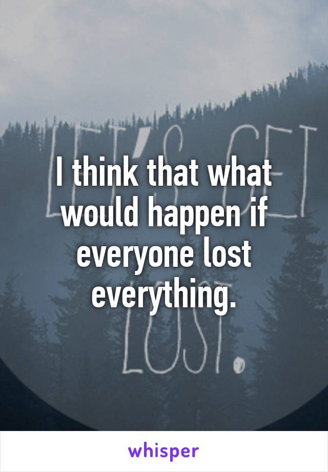 I think that what would happen if everyone lost everything.