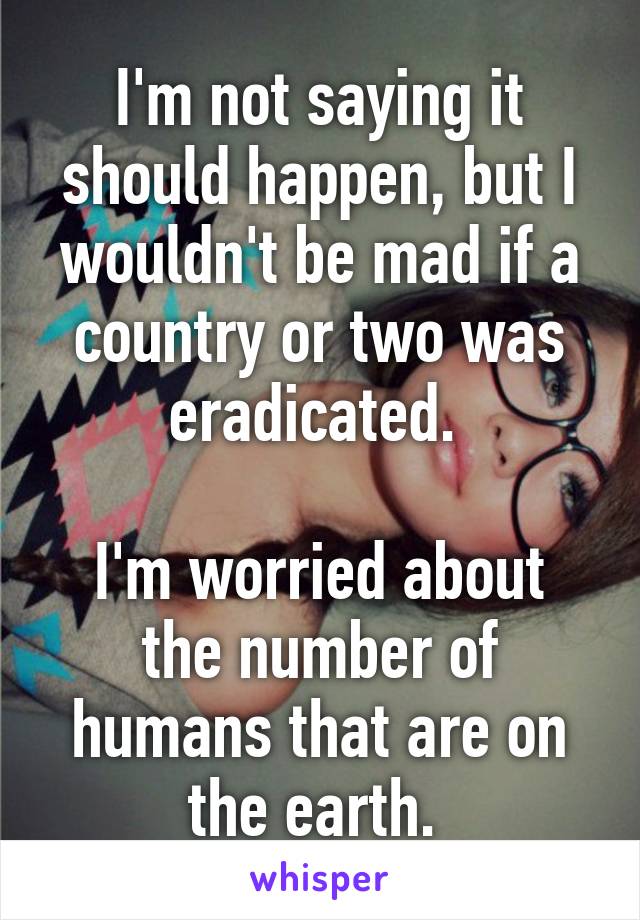 I'm not saying it should happen, but I wouldn't be mad if a country or two was eradicated. 

I'm worried about the number of humans that are on the earth. 