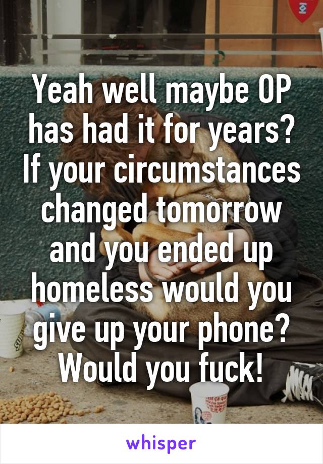 Yeah well maybe OP has had it for years? If your circumstances changed tomorrow and you ended up homeless would you give up your phone? Would you fuck!