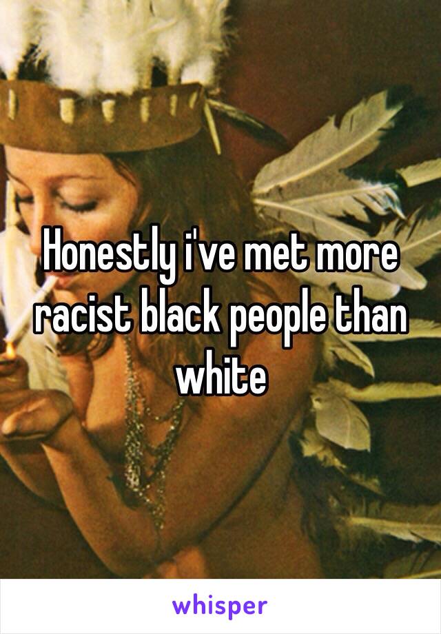 Honestly i've met more racist black people than white 