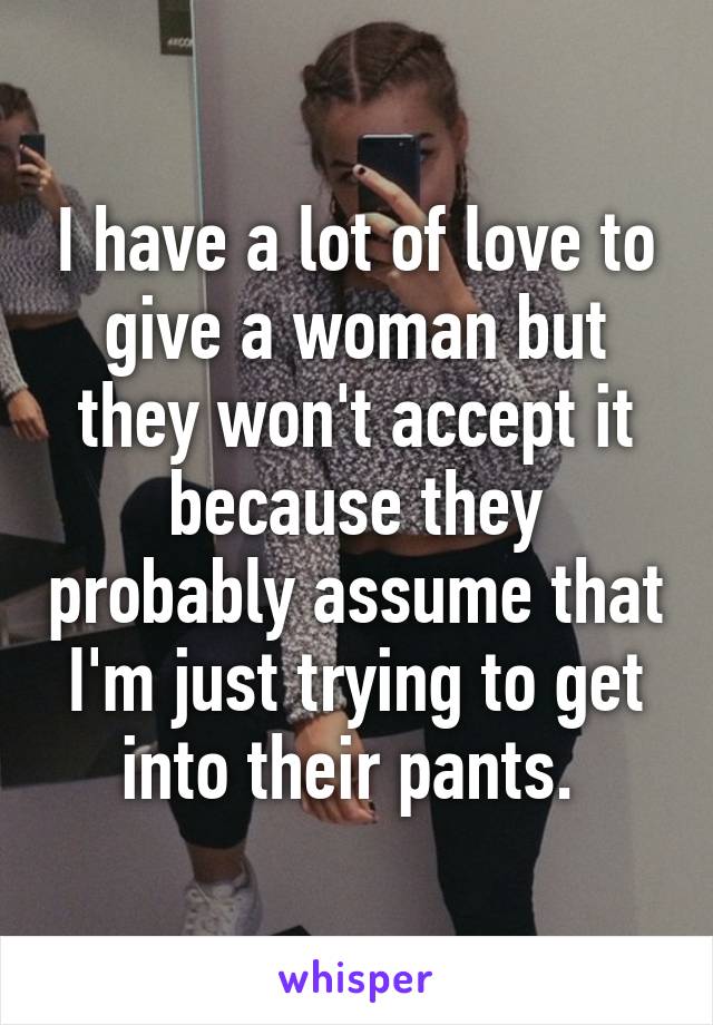 I have a lot of love to give a woman but they won't accept it because they probably assume that I'm just trying to get into their pants. 