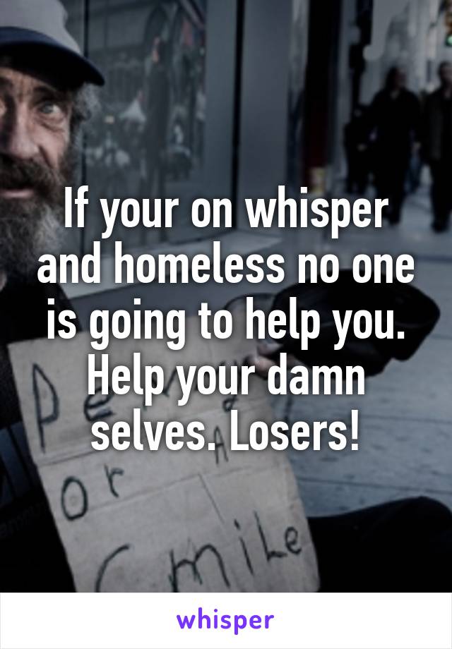 If your on whisper and homeless no one is going to help you. Help your damn selves. Losers!