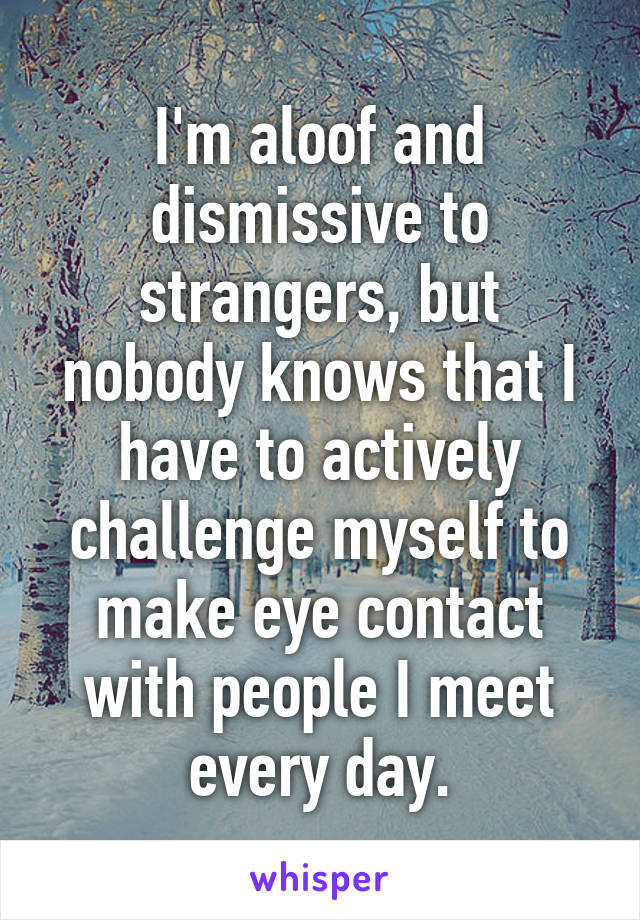 I'm aloof and dismissive to strangers, but nobody knows that I have to actively challenge myself to make eye contact with people I meet every day.