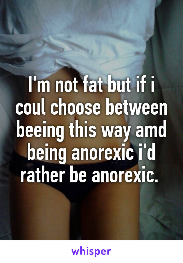 I'm not fat but if i coul choose between beeing this way amd being anorexic i'd rather be anorexic. 