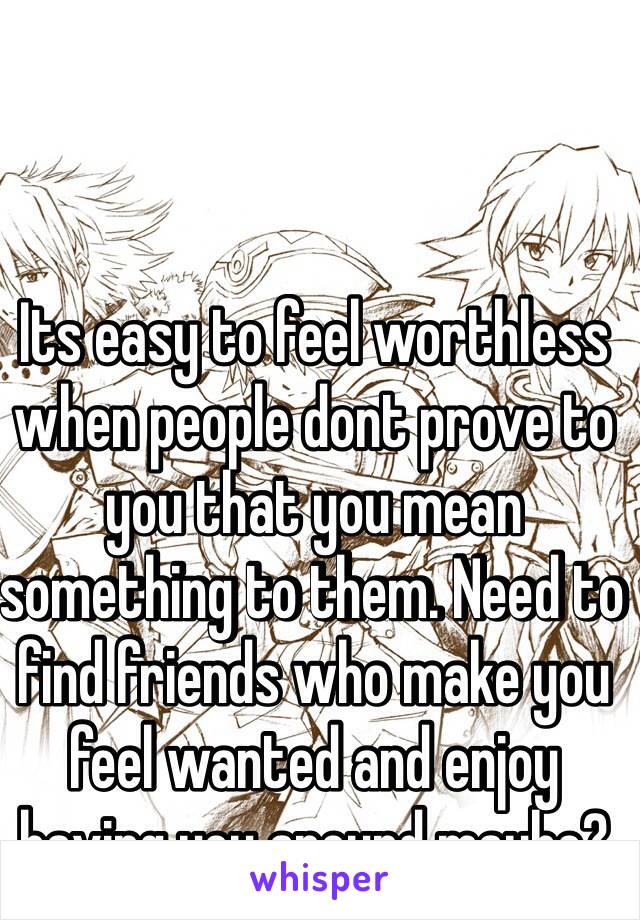 Its easy to feel worthless when people dont prove to you that you mean something to them. Need to find friends who make you feel wanted and enjoy having you around maybe?