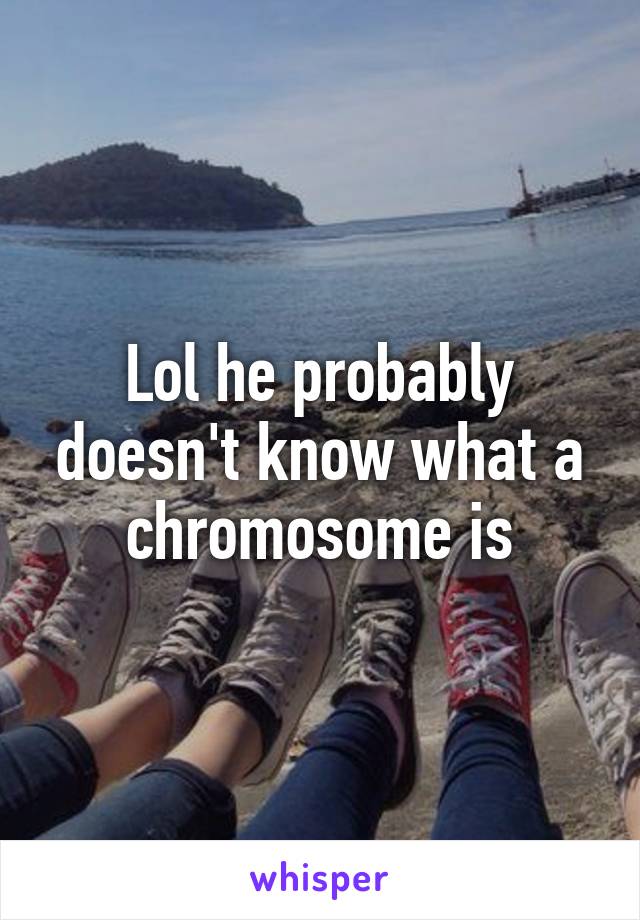 Lol he probably doesn't know what a chromosome is