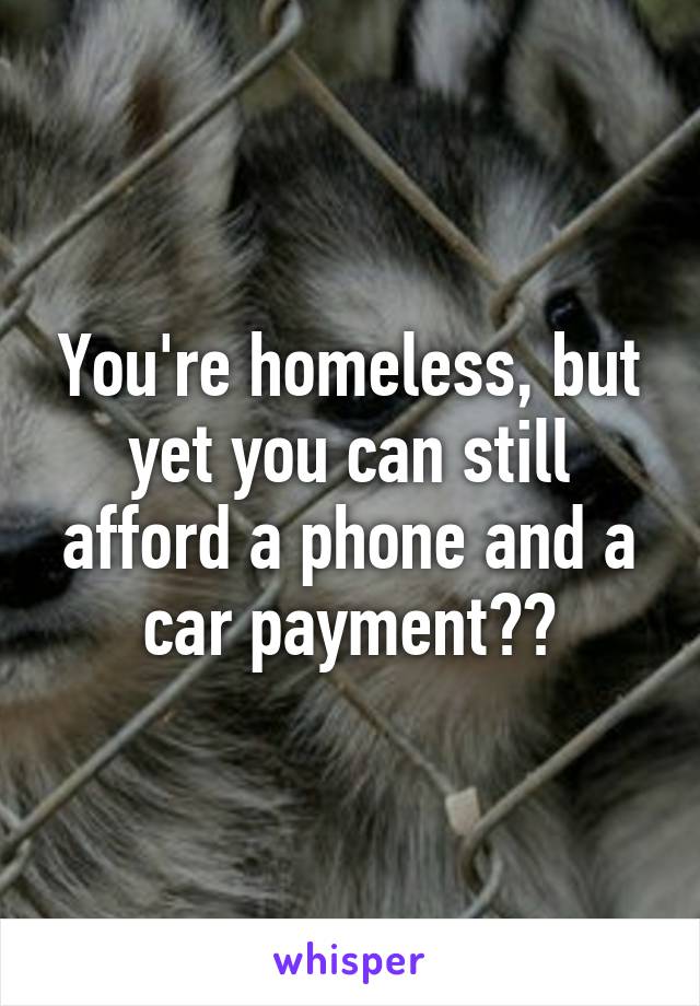 You're homeless, but yet you can still afford a phone and a car payment??