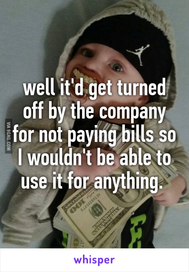 well it'd get turned off by the company for not paying bills so I wouldn't be able to use it for anything. 