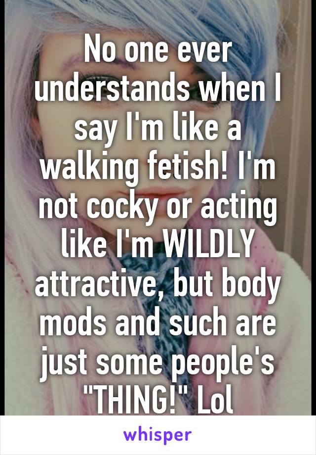 No one ever understands when I say I'm like a walking fetish! I'm not cocky or acting like I'm WILDLY attractive, but body mods and such are just some people's "THING!" Lol