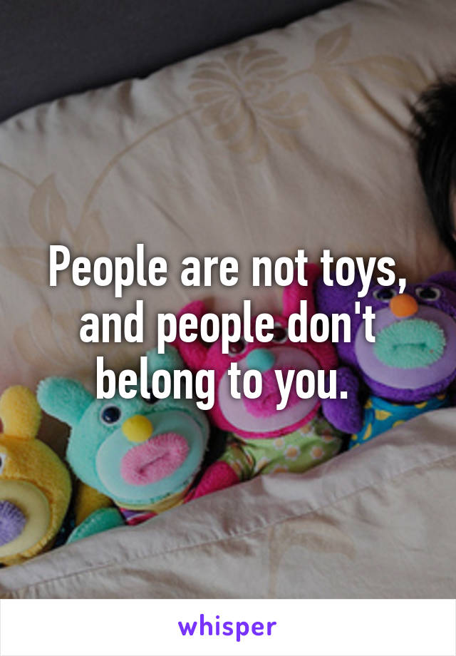 People are not toys, and people don't belong to you. 