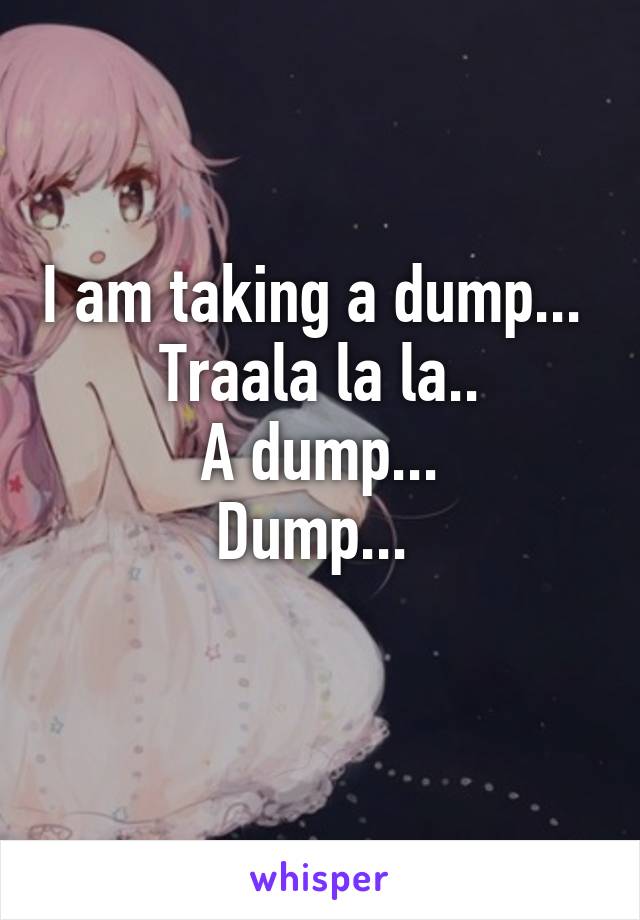 I am taking a dump... 
Traala la la..
 A dump... 
Dump... 
