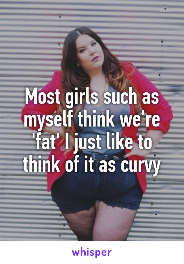 Most girls such as myself think we're 'fat' I just like to think of it as curvy