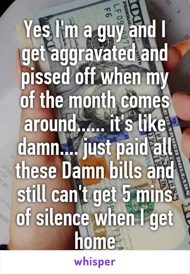 Yes I'm a guy and I get aggravated and pissed off when my of the month comes around...... it's like damn.... just paid all these Damn bills and still can't get 5 mins of silence when I get home