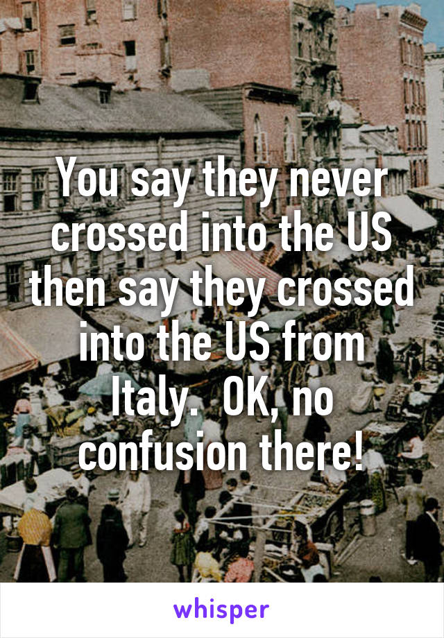 You say they never crossed into the US then say they crossed into the US from Italy.  OK, no confusion there!