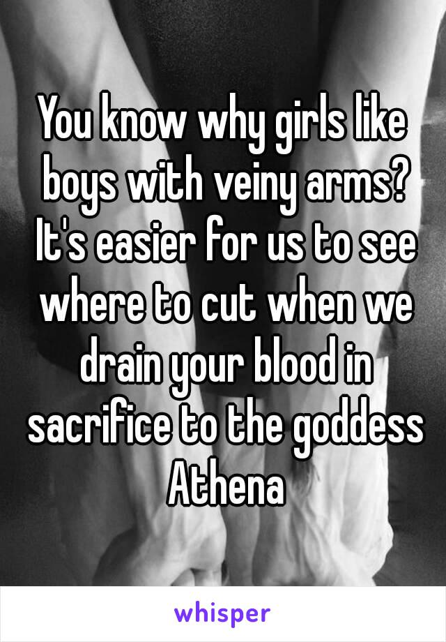 You know why girls like boys with veiny arms? It's easier for us to see where to cut when we drain your blood in sacrifice to the goddess Athena