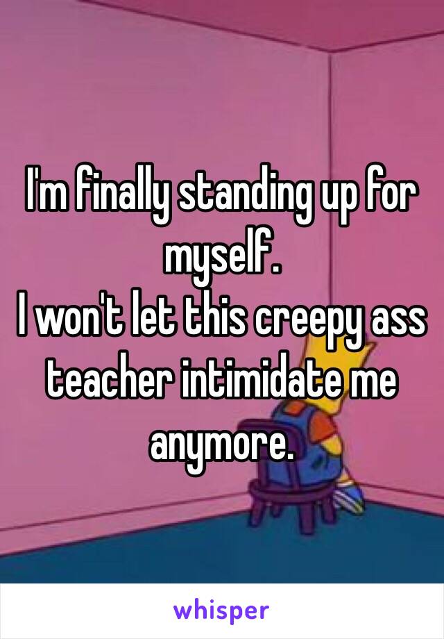 I'm finally standing up for myself.
I won't let this creepy ass teacher intimidate me anymore.