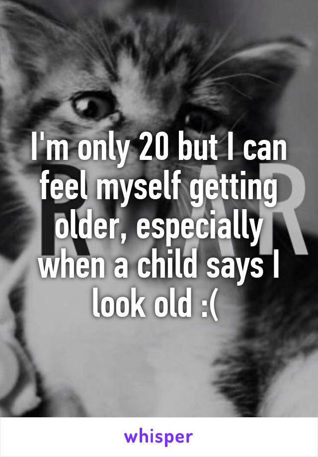 I'm only 20 but I can feel myself getting older, especially when a child says I look old :( 