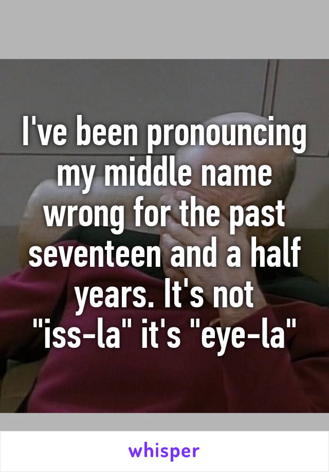 I've been pronouncing my middle name wrong for the past seventeen and a half years. It's not "iss-la" it's "eye-la"