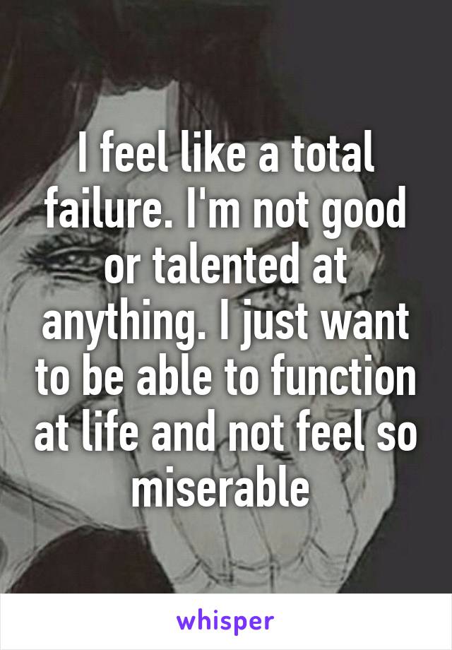 I feel like a total failure. I'm not good or talented at anything. I just want to be able to function at life and not feel so miserable 