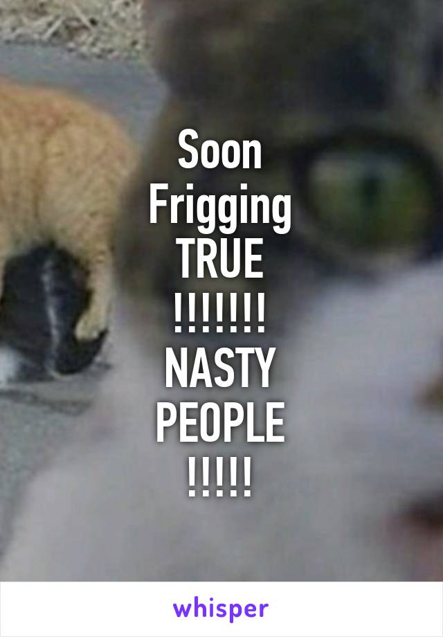 Soon
Frigging
TRUE
!!!!!!!
NASTY
PEOPLE
!!!!!