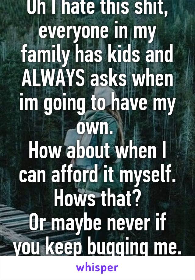 Oh I hate this shit, everyone in my family has kids and ALWAYS asks when im going to have my own. 
How about when I can afford it myself. Hows that?
Or maybe never if you keep bugging me. Fuck. 