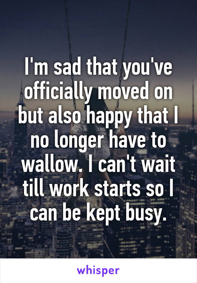 I'm sad that you've officially moved on but also happy that I no longer have to wallow. I can't wait till work starts so I can be kept busy.