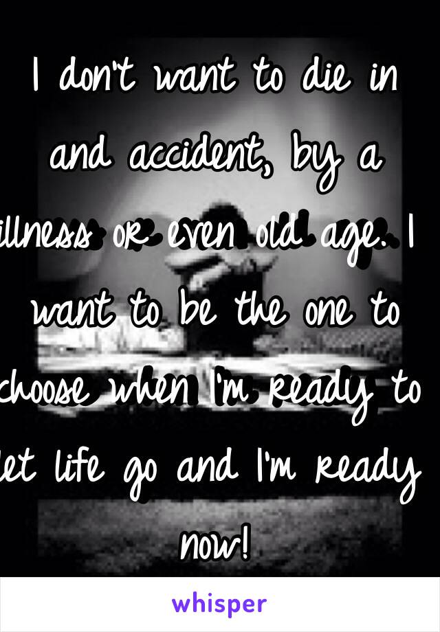 I don't want to die in and accident, by a illness or even old age. I want to be the one to choose when I'm ready to let life go and I'm ready now!