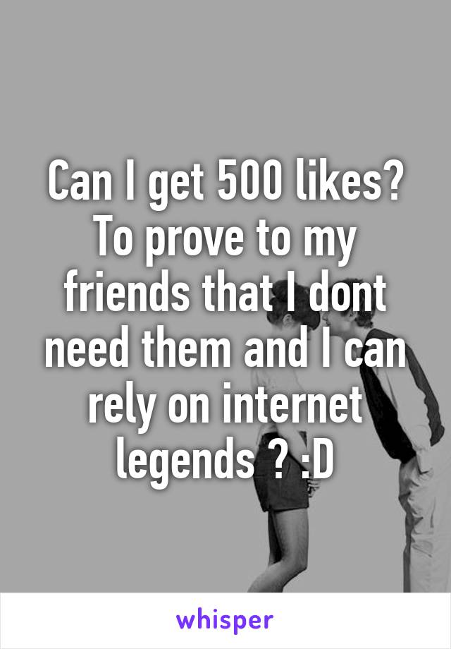 Can I get 500 likes? To prove to my friends that I dont need them and I can rely on internet legends ? :D