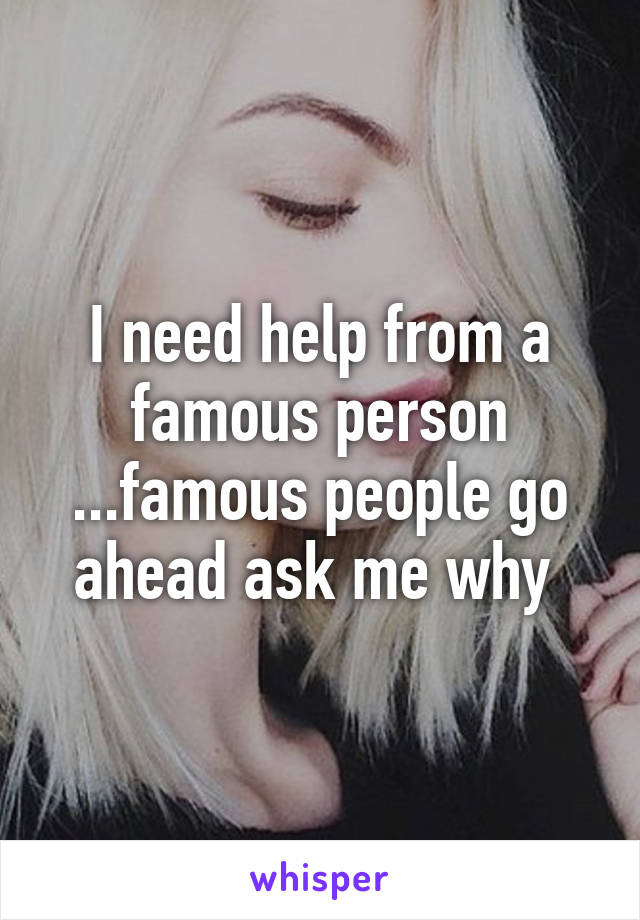 I need help from a famous person ...famous people go ahead ask me why 