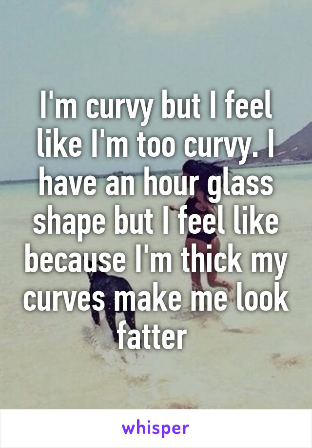 I'm curvy but I feel like I'm too curvy. I have an hour glass shape but I feel like because I'm thick my curves make me look fatter 